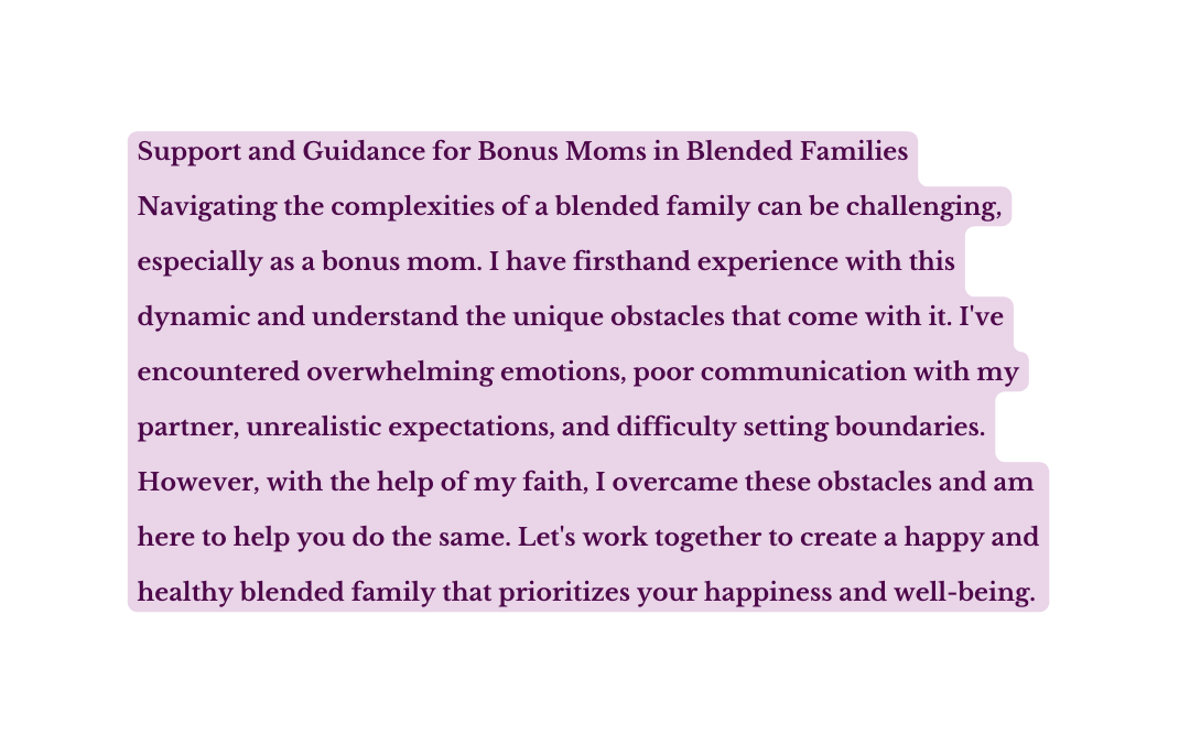 Support and Guidance for Bonus Moms in Blended Families Navigating the complexities of a blended family can be challenging especially as a bonus mom I have firsthand experience with this dynamic and understand the unique obstacles that come with it I ve encountered overwhelming emotions poor communication with my partner unrealistic expectations and difficulty setting boundaries However with the help of my faith I overcame these obstacles and am here to help you do the same Let s work together to create a happy and healthy blended family that prioritizes your happiness and well being